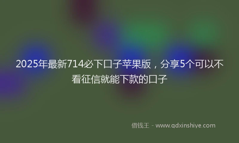 2025年最新714必下口子苹果版，分享5个可以不看征信就能下款的口子