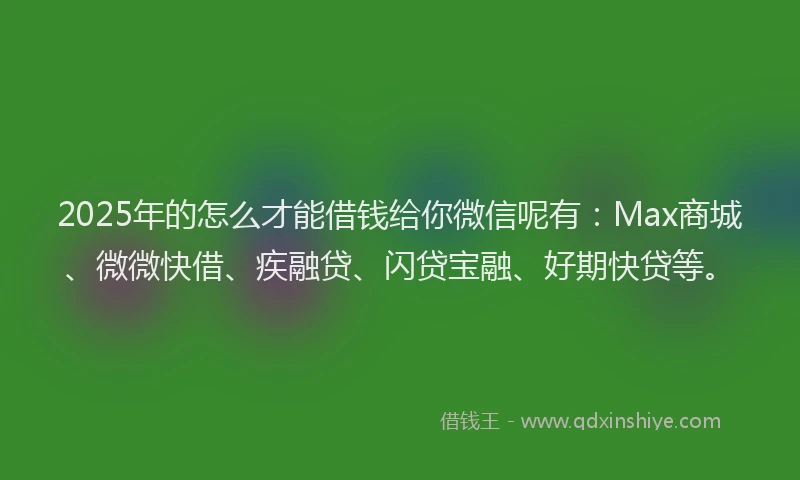 2025年的怎么才能借钱给你微信呢有：Max商城、微微快借、疾融贷、闪贷宝融、好期快贷等。