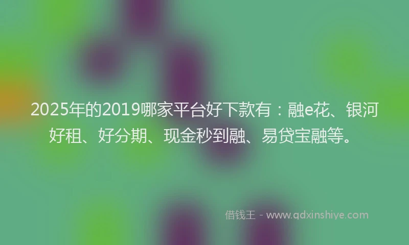 2025年的2019哪家平台好下款有：融e花、银河好租、好分期、现金秒到融、易贷宝融等。