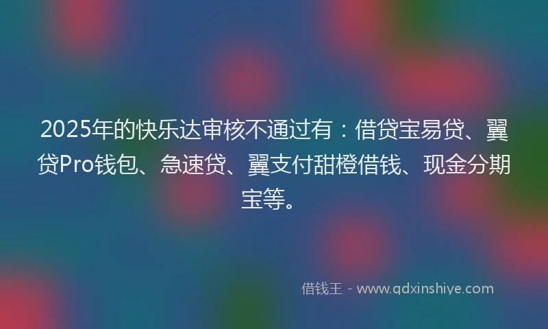 2025年的快乐达审核不通过有：借贷宝易贷、翼贷Pro钱包、急速贷、翼支付甜橙借钱、现金分期宝等。