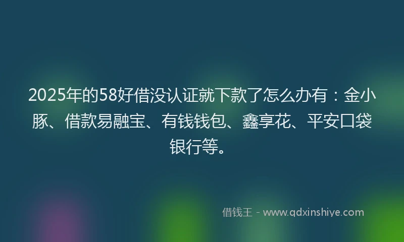 2025年的58好借没认证就下款了怎么办有：金小豚、借款易融宝、有钱钱包、鑫享花、平安口袋银行等。