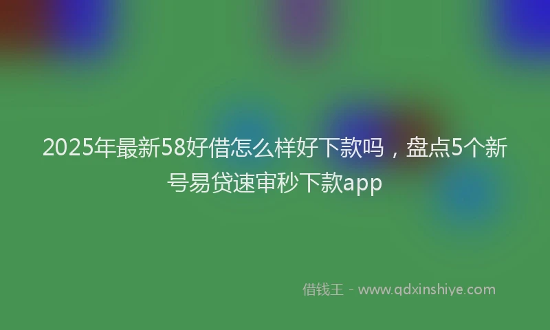 2025年最新58好借怎么样好下款吗，盘点5个新号易贷速审秒下款app