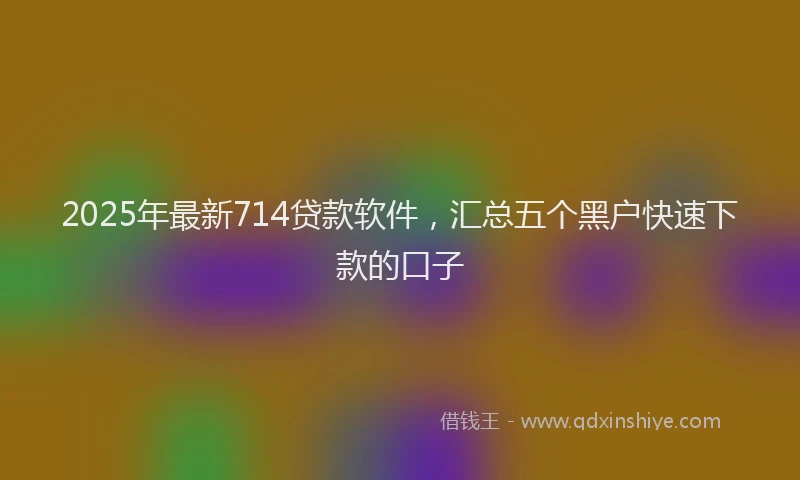 2025年最新714贷款软件，汇总五个黑户快速下款的口子