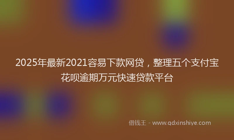 2025年最新2021容易下款网贷，整理五个支付宝花呗逾期万元快速贷款平台