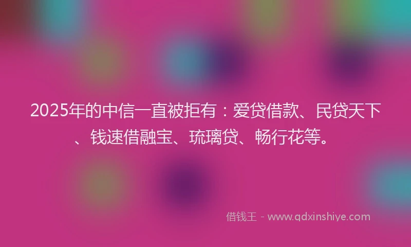 2025年的中信一直被拒有：爱贷借款、民贷天下、钱速借融宝、琉璃贷、畅行花等。