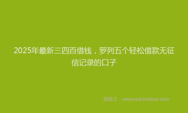 2025年最新三四百借钱，罗列五个轻松借款无征信记录的口子