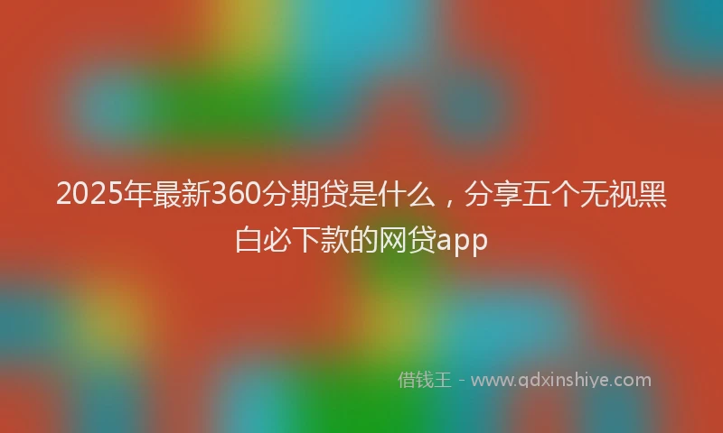 2025年最新360分期贷是什么，分享五个无视黑白必下款的网贷app