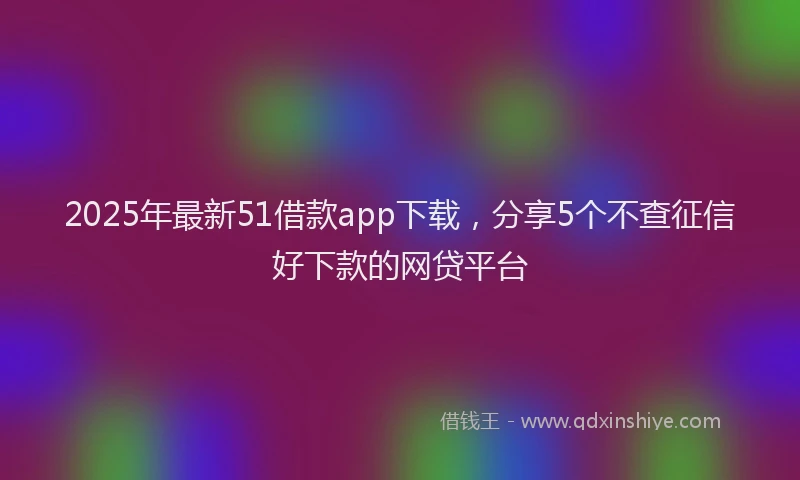 2025年最新51借款app下载，分享5个不查征信好下款的网贷平台
