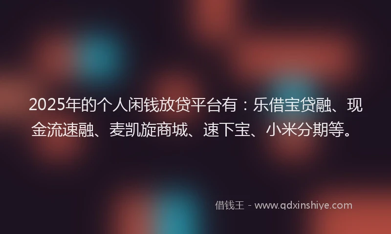 2025年的个人闲钱放贷平台有：乐借宝贷融、现金流速融、麦凯旋商城、速下宝、小米分期等。