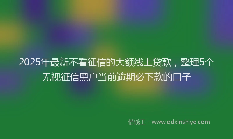 2025年最新不看征信的大额线上贷款，整理5个无视征信黑户当前逾期必下款的口子
