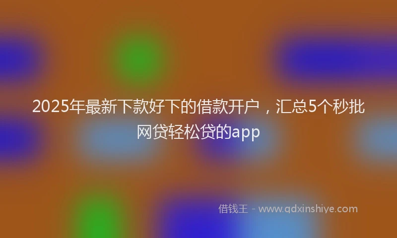 2025年最新下款好下的借款开户，汇总5个秒批网贷轻松贷的app