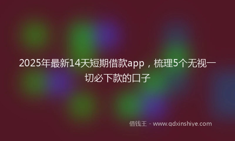 2025年最新14天短期借款app，梳理5个无视一切必下款的口子