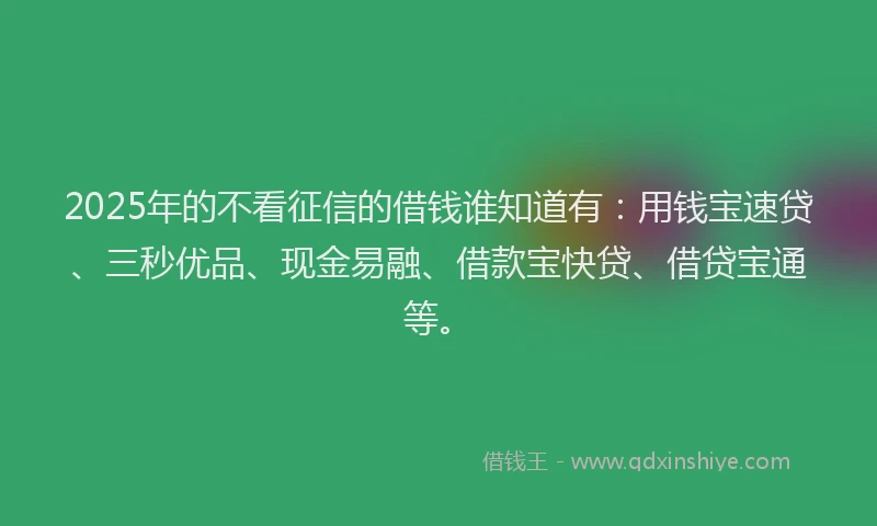 2025年的不看征信的借钱谁知道有：用钱宝速贷、三秒优品、现金易融、借款宝快贷、借贷宝通等。