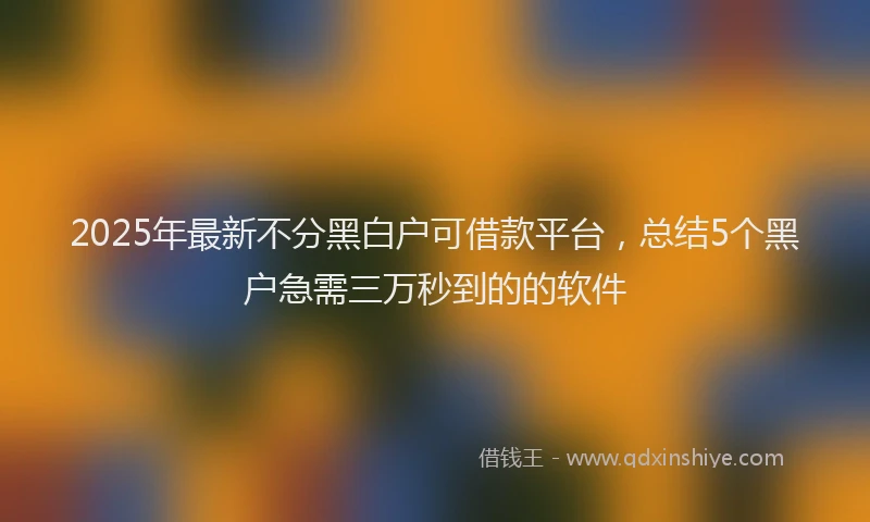 2025年最新不分黑白户可借款平台，总结5个黑户急需三万秒到的的软件