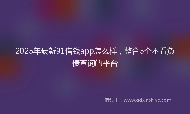 2025年最新91借钱app怎么样，整合5个不看负债查询的平台