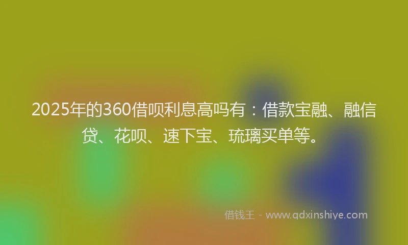 2025年的360借呗利息高吗有：借款宝融、融信贷、花呗、速下宝、琉璃买单等。