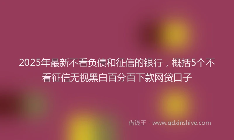2025年最新不看负债和征信的银行，概括5个不看征信无视黑白百分百下款网贷口子