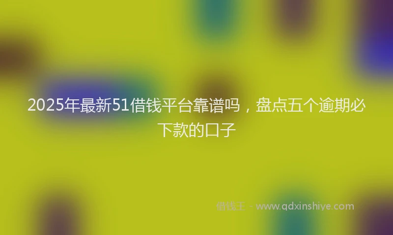 2025年最新51借钱平台靠谱吗，盘点五个逾期必下款的口子