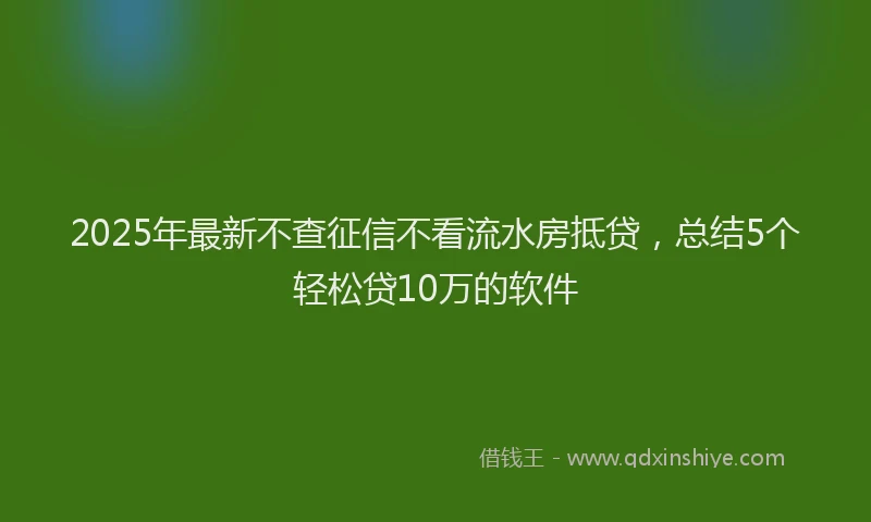2025年最新不查征信不看流水房抵贷，总结5个轻松贷10万的软件