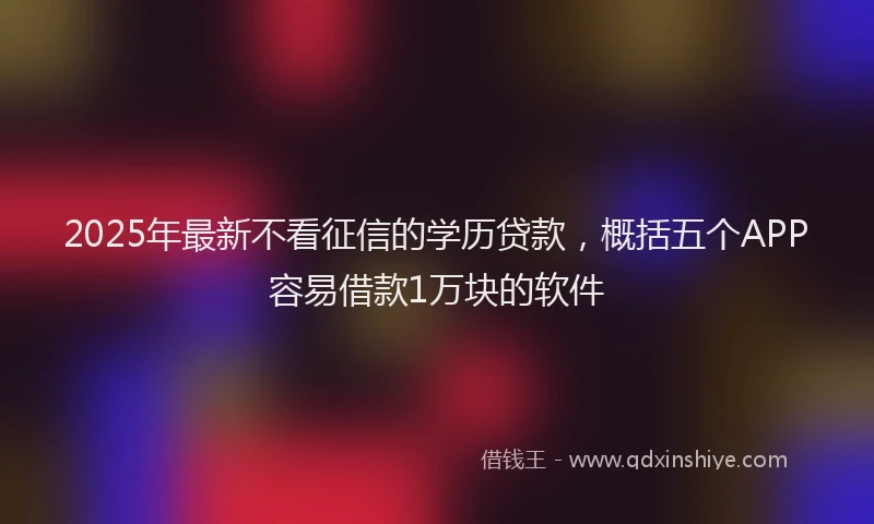 2025年最新不看征信的学历贷款，概括五个APP容易借款1万块的软件