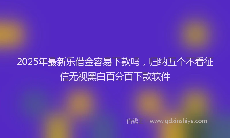 2025年最新乐借金容易下款吗，归纳五个不看征信无视黑白百分百下款软件