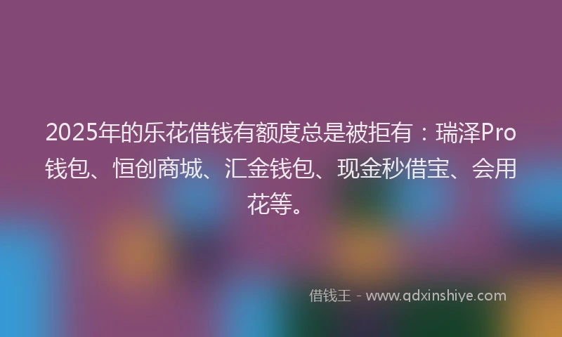 2025年的乐花借钱有额度总是被拒有：瑞泽Pro钱包、恒创商城、汇金钱包、现金秒借宝、会用花等。