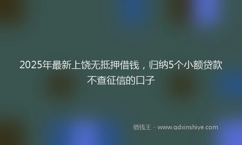 2025年最新上饶无抵押借钱，归纳5个小额贷款不查征信的口子