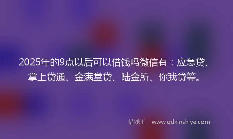 2025年的9点以后可以借钱吗微信有：应急贷、掌上贷通、金满堂贷、陆金所、你我贷等。