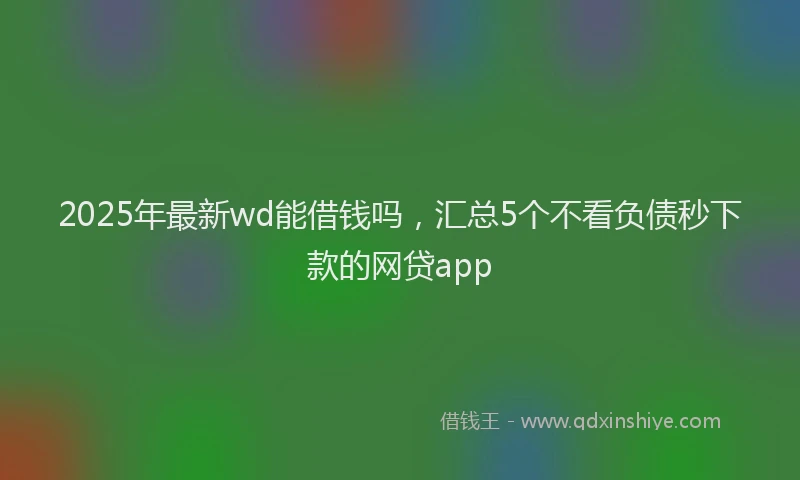 2025年最新wd能借钱吗，汇总5个不看负债秒下款的网贷app