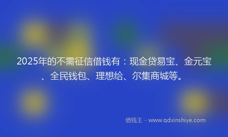 2025年的不需征信借钱有：现金贷易宝、金元宝、全民钱包、理想给、尔集商城等。
