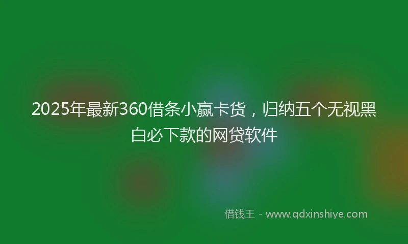 2025年最新360借条小赢卡货，归纳五个无视黑白必下款的网贷软件