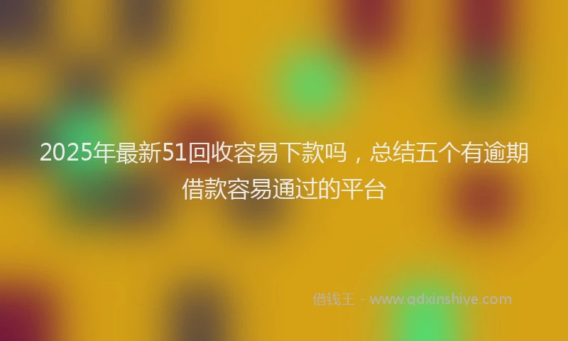 2025年最新51回收容易下款吗，总结五个有逾期借款容易通过的平台