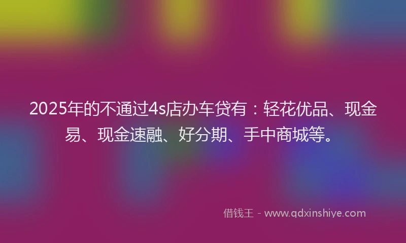 2025年的不通过4s店办车贷有：轻花优品、现金易、现金速融、好分期、手中商城等。