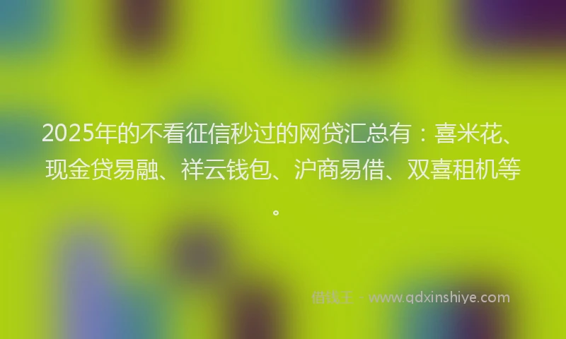 2025年的不看征信秒过的网贷汇总有：喜米花、现金贷易融、祥云钱包、沪商易借、双喜租机等。