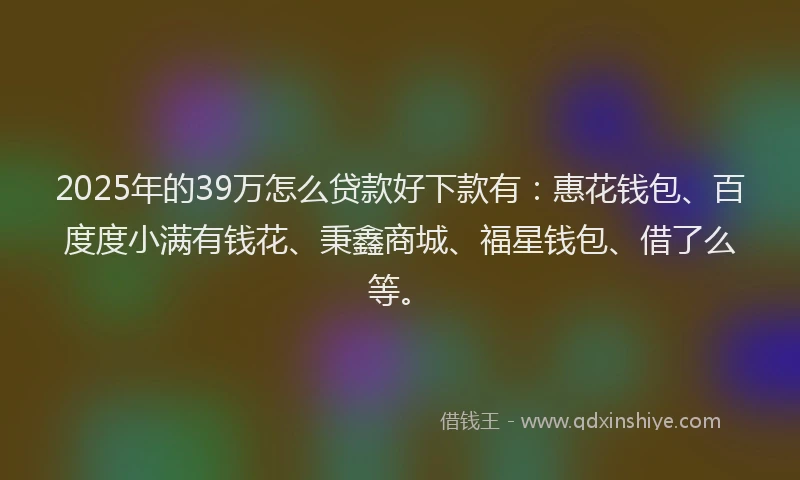 2025年的39万怎么贷款好下款有：惠花钱包、百度度小满有钱花、秉鑫商城、福星钱包、借了么等。