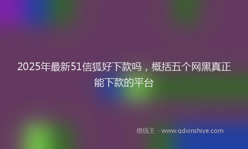 2025年最新51信狐好下款吗，概括五个网黑真正能下款的平台