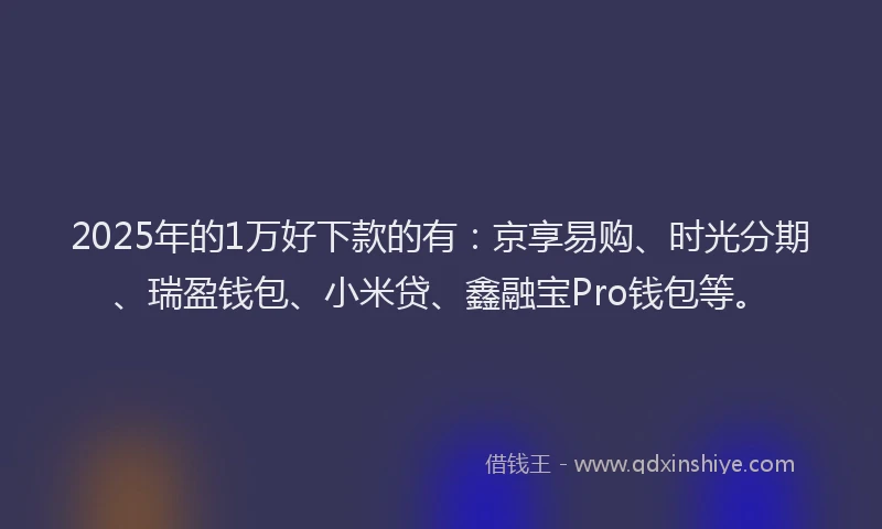 2025年的1万好下款的有：京享易购、时光分期、瑞盈钱包、小米贷、鑫融宝Pro钱包等。