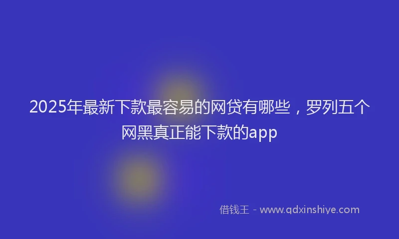 2025年最新下款最容易的网贷有哪些，罗列五个网黑真正能下款的app