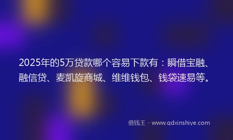 2025年的5万贷款哪个容易下款有：瞬借宝融、融信贷、麦凯旋商城、维维钱包、钱袋速易等。