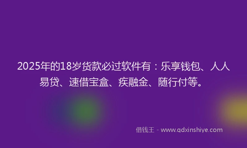 2025年的18岁货款必过软件有：乐享钱包、人人易贷、速借宝盒、疾融金、随行付等。