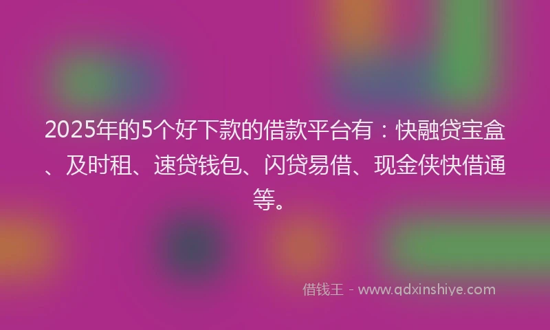 2025年的5个好下款的借款平台有：快融贷宝盒、及时租、速贷钱包、闪贷易借、现金侠快借通等。