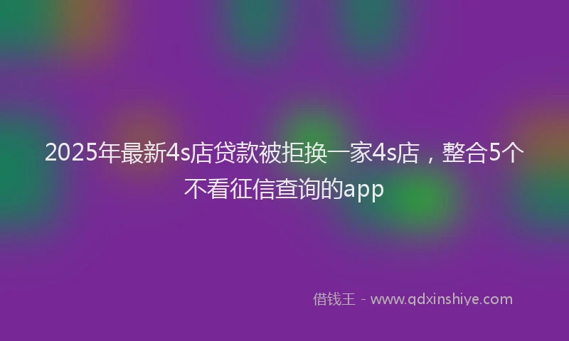 2025年最新4s店贷款被拒换一家4s店，整合5个不看征信查询的app