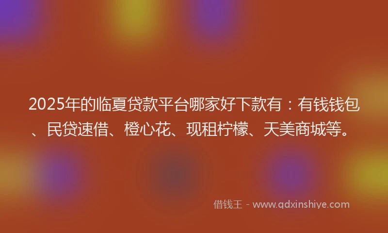 2025年的临夏贷款平台哪家好下款有：有钱钱包、民贷速借、橙心花、现租柠檬、天美商城等。