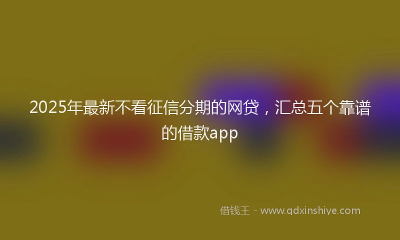2025年最新不看征信分期的网贷，汇总五个靠谱的借款app