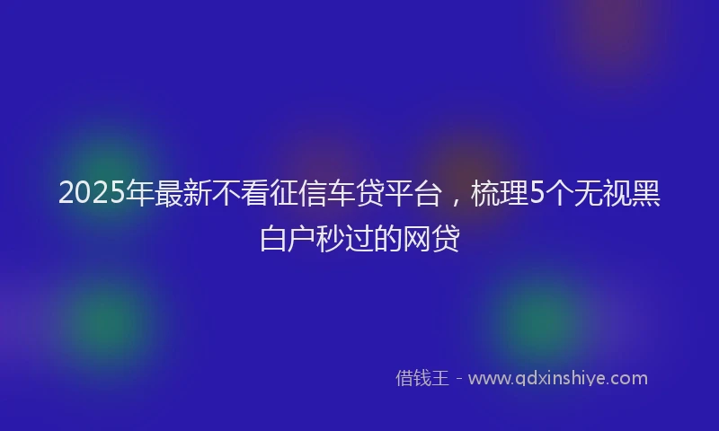 2025年最新不看征信车贷平台，梳理5个无视黑白户秒过的网贷