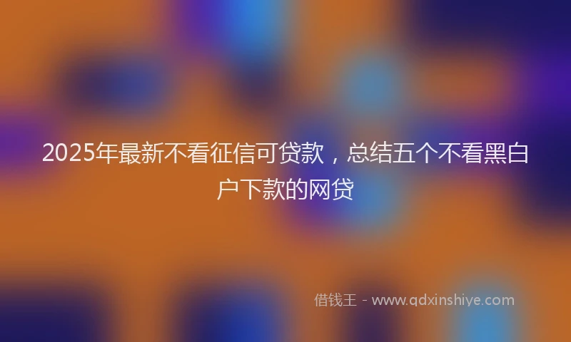 2025年最新不看征信可贷款，总结五个不看黑白户下款的网贷