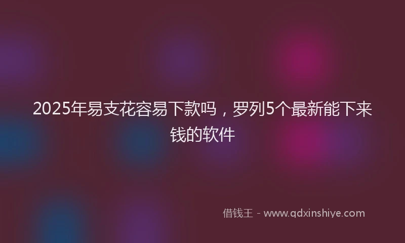2025年易支花容易下款吗，罗列5个最新能下来钱的软件