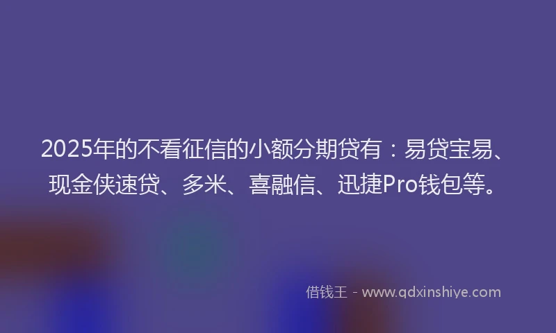 2025年的不看征信的小额分期贷有：易贷宝易、现金侠速贷、多米、喜融信、迅捷Pro钱包等。