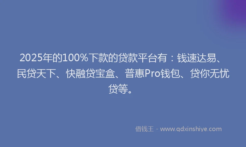 2025年的100%下款的贷款平台有：钱速达易、民贷天下、快融贷宝盒、普惠Pro钱包、贷你无忧贷等。