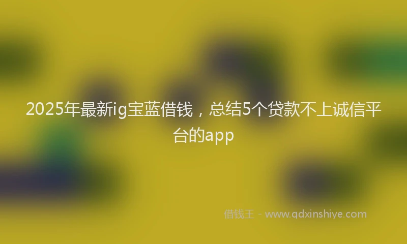 2025年最新ig宝蓝借钱，总结5个贷款不上诚信平台的app
